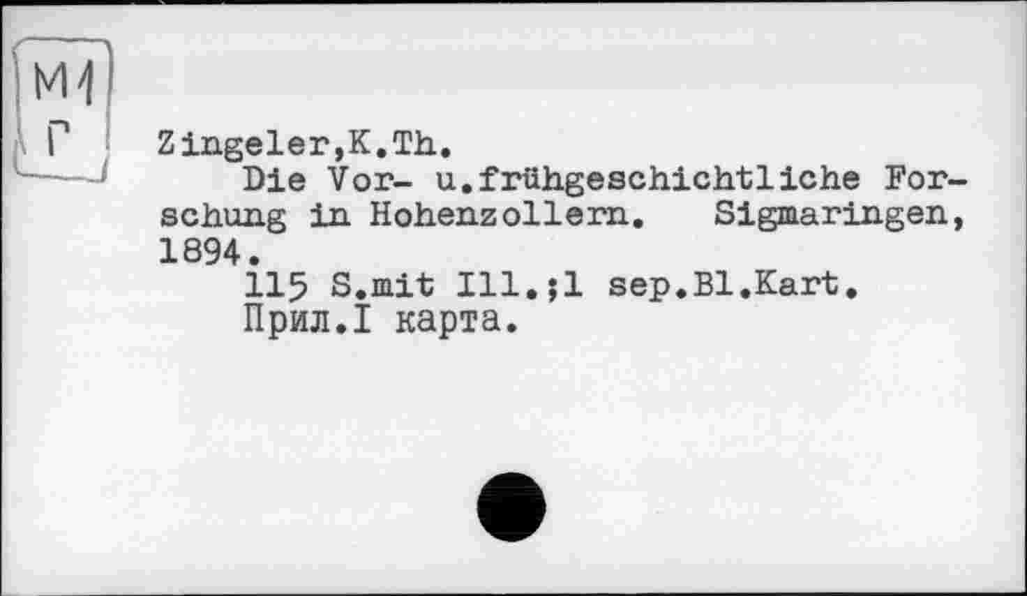 ﻿Zingeler,K.Th.
Die Vor- u.frühgeschichtliehe Forschung in Hohenzollern. Sigmaringen, 1894.
115 S.mit Ill.;l sep.Bl.Kart.
Прил.1 карта.